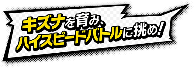 キズナを育ててハイスピードバトルに挑め！